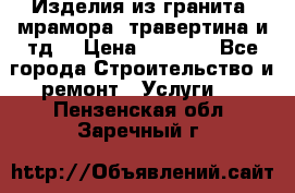 Изделия из гранита, мрамора, травертина и тд. › Цена ­ 1 000 - Все города Строительство и ремонт » Услуги   . Пензенская обл.,Заречный г.
